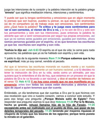 juzga las intenciones de tu corazón y la palabra intención es la palabra griega
“énnoia” que significa meditación interna, intenciones y sentimientos.
Y puede ser que tu tengas sentimientos y emociones que en algún momento
tú piensas que son buenos, puedes tu pensar, es que estoy tan enamorado
(a) de mi compañero (a) de trabajo esas son emociones, son sentimientos
pero ¿Qué hace la palabra? Te crítica y te juzga esos sentimientos para
ver si son correctos, si vienen de Di-s o no, y si no son de Di-s y solo son
tus pensamientos y solo son tus intenciones, pues entonces la palabra te
advierte que van a venir consecuencias por seguir tus propias emociones, así
que ya no somos seres guiados por emociones, guiados por instintos, ahora
somos personas guiadas por el espíritu, si es que tenemos las escrituras
ya que las escrituras son espíritu y son vida.
Yeshúa lo dijo así: Joh 6:63 El espíritu es el que da vida; la carne para nada
aprovecha; las palabras que yo os he hablado son espíritu y son vida.
Y pablo lo dijo de la siguiente manera: Rom 7:14 Porque sabemos que la ley
es espiritual; más yo soy carnal, vendido al pecado.
Así que si tenemos las escrituras morando en nuestra mente y en nuestro
corazón vas a ser verdaderamente un ser humano racional, y si tú decides no
tener la instrucción de Di-s en tu vida, serás como un animalito, por eso
quisiera que lo entendiera el día de hoy, que estamos en un proceso en que la
palabra de Di-s te va llevando a ser racional, y dice el escritor de hebreos en
el verso 13: Heb 4:13 Y no hay cosa creada que no sea manifiesta en su
presencia; antes bien todas las cosas están desnudas y abiertas a los
ojos de aquel a quien tenemos que dar cuenta.
Entiéndalo, un día tendremos que dar cuentas a Di-s por lo que hicimos con
esa revelación que vino a nuestro corazón, vamos a concluir este estudio. Y
para eso tengo una pregunta ¿Porque Moisés salió de Egipto? Para
responder esa pregunta veamos lo que dice Hebreos 11:24 Por la fe Moisés,
hecho ya grande, rehusó llamarse hijo de la hija de Faraón, 11:25
escogiendo antes ser maltratado con el pueblo de Dios, que gozar de los
deleites temporales del pecado, 11:26 teniendo por mayores riquezas el
vituperio de Cristo que los tesoros de los egipcios; porque tenía puesta
la mirada en el galardón.
 