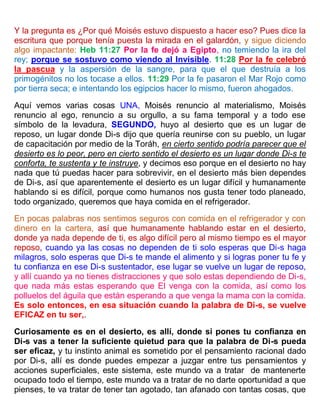 Y la pregunta es ¿Por qué Moisés estuvo dispuesto a hacer eso? Pues dice la
escritura que porque tenía puesta la mirada en el galardón, y sigue diciendo
algo impactante: Heb 11:27 Por la fe dejó a Egipto, no temiendo la ira del
rey; porque se sostuvo como viendo al Invisible. 11:28 Por la fe celebró
la pascua y la aspersión de la sangre, para que el que destruía a los
primogénitos no los tocase a ellos. 11:29 Por la fe pasaron el Mar Rojo como
por tierra seca; e intentando los egipcios hacer lo mismo, fueron ahogados.
Aquí vemos varias cosas UNA, Moisés renuncio al materialismo, Moisés
renuncio al ego, renuncio a su orgullo, a su fama temporal y a todo ese
símbolo de la levadura, SEGUNDO, huyo al desierto que es un lugar de
reposo, un lugar donde Di-s dijo que quería reunirse con su pueblo, un lugar
de capacitación por medio de la Toráh, en cierto sentido podría parecer que el
desierto es lo peor, pero en cierto sentido el desierto es un lugar donde Di-s te
conforta, te sustenta y te instruye, y decimos eso porque en el desierto no hay
nada que tú puedas hacer para sobrevivir, en el desierto más bien dependes
de Di-s, así que aparentemente el desierto es un lugar difícil y humanamente
hablando si es difícil, porque como humanos nos gusta tener todo planeado,
todo organizado, queremos que haya comida en el refrigerador.
En pocas palabras nos sentimos seguros con comida en el refrigerador y con
dinero en la cartera, así que humanamente hablando estar en el desierto,
donde ya nada depende de ti, es algo difícil pero al mismo tiempo es el mayor
reposo, cuando ya las cosas no dependen de ti solo esperas que Di-s haga
milagros, solo esperas que Di-s te mande el alimento y si logras poner tu fe y
tu confianza en ese Di-s sustentador, ese lugar se vuelve un lugar de reposo,
y allí cuando ya no tienes distracciones y que solo estas dependiendo de Di-s,
que nada más estas esperando que El venga con la comida, así como los
polluelos del águila que están esperando a que venga la mama con la comida.
Es solo entonces, en esa situación cuando la palabra de Di-s, se vuelve
EFICAZ en tu ser,.
Curiosamente es en el desierto, es allí, donde si pones tu confianza en
Di-s vas a tener la suficiente quietud para que la palabra de Di-s pueda
ser eficaz, y tu instinto animal es sometido por el pensamiento racional dado
por Di-s, allí es donde puedes empezar a juzgar entre tus pensamientos y
acciones superficiales, este sistema, este mundo va a tratar de mantenerte
ocupado todo el tiempo, este mundo va a tratar de no darte oportunidad a que
pienses, te va tratar de tener tan agotado, tan afanado con tantas cosas, que
 