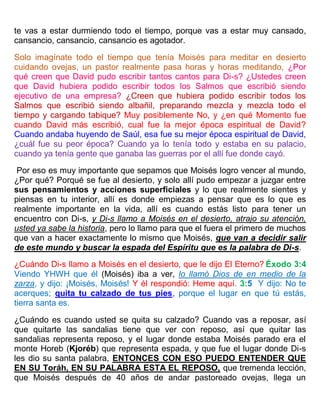 te vas a estar durmiendo todo el tiempo, porque vas a estar muy cansado,
cansancio, cansancio, cansancio es agotador.
Solo imagínate todo el tiempo que tenía Moisés para meditar en desierto
cuidando ovejas, un pastor realmente pasa horas y horas meditando, ¿Por
qué creen que David pudo escribir tantos cantos para Di-s? ¿Ustedes creen
que David hubiera podido escribir todos los Salmos que escribió siendo
ejecutivo de una empresa? ¿Creen que hubiera podido escribir todos los
Salmos que escribió siendo albañil, preparando mezcla y mezcla todo el
tiempo y cargando tabique? Muy posiblemente No, y ¿en qué Momento fue
cuando David más escribió, cual fue la mejor época espiritual de David?
Cuando andaba huyendo de Saúl, esa fue su mejor época espiritual de David,
¿cuál fue su peor época? Cuando ya lo tenía todo y estaba en su palacio,
cuando ya tenía gente que ganaba las guerras por el allí fue donde cayó.
Por eso es muy importante que sepamos que Moisés logro vencer al mundo,
¿Por qué? Porqué se fue al desierto, y solo allí pudo empezar a juzgar entre
sus pensamientos y acciones superficiales y lo que realmente sientes y
piensas en tu interior, allí es donde empiezas a pensar que es lo que es
realmente importante en la vida, allí es cuando estás listo para tener un
encuentro con Di-s, y Di-s llamo a Moisés en el desierto, atrajo su atención,
usted ya sabe la historia, pero lo llamo para que el fuera el primero de muchos
que van a hacer exactamente lo mismo que Moisés, que van a decidir salir
de este mundo y buscar la espada del Espíritu que es la palabra de Di-s.
¿Cuándo Di-s llamo a Moisés en el desierto, que le dijo El Eterno? Éxodo 3:4
Viendo YHWH que él (Moisés) iba a ver, lo llamó Dios de en medio de la
zarza, y dijo: ¡Moisés, Moisés! Y él respondió: Heme aquí. 3:5 Y dijo: No te
acerques; quita tu calzado de tus pies, porque el lugar en que tú estás,
tierra santa es.
¿Cuándo es cuando usted se quita su calzado? Cuando vas a reposar, así
que quitarte las sandalias tiene que ver con reposo, así que quitar las
sandalias representa reposo, y el lugar donde estaba Moisés parado era el
monte Horeb (Kjoréb) que representa espada, y que fue el lugar donde Di-s
les dio su santa palabra, ENTONCES CON ESO PUEDO ENTENDER QUE
EN SU Toráh, EN SU PALABRA ESTA EL REPOSO, que tremenda lección,
que Moisés después de 40 años de andar pastoreado ovejas, llega un
 