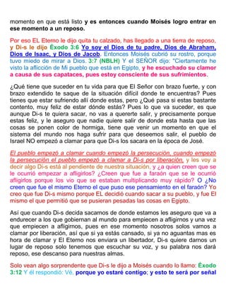 momento en que está listo y es entonces cuando Moisés logro entrar en
ese momento a un reposo.
Por eso EL Eterno le dijo quita tu calzado, has llegado a una tierra de reposo,
y Di-s le dijo Éxodo 3:6 Yo soy el Dios de tu padre, Dios de Abraham,
Dios de Isaac, y Dios de Jacob. Entonces Moisés cubrió su rostro, porque
tuvo miedo de mirar a Dios. 3:7 (NBLH) Y el SEÑOR dijo: "Ciertamente he
visto la aflicción de Mi pueblo que está en Egipto, y he escuchado su clamor
a causa de sus capataces, pues estoy consciente de sus sufrimientos.
¿Qué tiene que suceder en tu vida para que El Señor con brazo fuerte, y con
brazo extendido te saque de la situación difícil donde te encuentras? Pues
tienes que estar sufriendo allí donde estas, pero ¿Qué pasa si estas bastante
contento, muy feliz de estar dónde estás? Pues lo que va suceder, es que
aunque Di-s te quiera sacar, no vas a quererte salir, y precisamente porque
estas feliz, y le aseguro que nadie quiere salir de donde esta hasta que las
cosas se ponen color de hormiga, tiene que venir un momento en que el
sistema del mundo nos haga sufrir para que deseemos salir, el pueblo de
Israel NO empezó a clamar para que Di-s los sacara en la época de José.
El pueblo empezó a clamar cuando empezó la persecución, cuando empezó
la persecución el pueblo empezó a clamar a Di-s por liberación, y les voy a
decir algo Di-s está al pendiente de nuestra situación, y ¿a quien creen que se
le ocurrió empezar a afligirlos? ¿Creen que fue a faraón que se le ocurrió
afligirlos porque los vio que se estaban multiplicando muy rápido? O ¿No
creen que fue el mismo Eterno el que puso ese pensamiento en el faraón? Yo
creo que fue Di-s mismo porque EL decidió cuando sacar a su pueblo, y fue El
mismo el que permitió que se pusieran pesadas las cosas en Egipto.
Así que cuando Di-s decida sacarnos de donde estamos les aseguro que va a
endurecer a los que gobiernan al mundo para empiecen a afligirnos y una vez
que empiecen a afligirnos, pues en ese momento nosotros solos vamos a
clamar por liberación, así que si ya estás cansado, si ya no aguantas mas es
hora de clamar y El Eterno nos enviara un libertador, Di-s quiere darnos un
lugar de reposo solo tenemos que escuchar su voz, y su palabra nos dará
reposo, ese descanso para nuestras almas.
Solo vean algo sorprendente que Di-s le dijo a Moisés cuando lo llamo: Éxodo
3:12 Y él respondió: Vé, porque yo estaré contigo; y esto te será por señal
 
