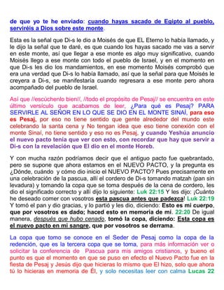 de que yo te he enviado: cuando hayas sacado de Egipto al pueblo,
serviréis a Dios sobre este monte.
Esta es la señal que Di-s le dio a Moisés de que EL Eterno lo había llamado, y
le dijo la señal que te daré, es que cuando los hayas sacado me vas a servir
en este monte, así que llegar a ese monte es algo muy significativo, cuando
Moisés llego a ese monte con todo el pueblo de Israel, y en el momento en
que Di-s les dio los mandamientos, en ese momento Moisés comprobó que
era una verdad que Di-s lo había llamado, así que la señal para que Moisés le
creyera a Di-s, se manifestaría cuando regresara a ese monte pero ahora
acompañado del pueblo de Israel.
Así que //escúchenlo bien//, //todo el propósito de Pesaj// se encuentra en este
último versículo que acabamos de leer, ¿Para qué es Pesaj? PARA
SERVIRLE AL SEÑOR EN LO QUE SE DIO EN EL MONTE SINAÍ, para eso
es Pesaj, por eso no tiene sentido que gente alrededor del mundo este
celebrando la santa cena y No tengan idea que eso tiene conexión con el
monte Sinaí, no tiene sentido y eso no es Pesaj, y cuando Yeshúa anuncio
el nuevo pacto tenía que ver con esto, con recordar que hay que servir a
Di-s con la revelación que El dio en el monte Horeb.
Y con mucha razón podríamos decir que el antiguo pacto fue quebrantado,
pero se supone que ahora estamos en el NUEVO PACTO, y la pregunta es
¿Dónde, cuándo y cómo dio inicio el NUEVO PACTO? Pues precisamente en
una celebración de la pascua, allí el cordero de Di-s tomando matzah (pan sin
levadura) y tomando la copa que se toma después de la cena de cordero, les
dio el significado correcto y allí dijo lo siguiente: Luk 22:15 Y les dijo: ¡Cuánto
he deseado comer con vosotros esta pascua antes que padezca! Luk 22:19
Y tomó el pan y dio gracias, y lo partió y les dio, diciendo: Esto es mi cuerpo,
que por vosotros es dado; haced esto en memoria de mí. 22:20 De igual
manera, después que hubo cenado, tomó la copa, diciendo: Esta copa es
el nuevo pacto en mi sangre, que por vosotros se derrama.
La copa que tomo se conoce en el Seder de Pesaj como la copa de la
redención, que es la tercera copa que se toma, para más información ver o
solicitar la conferencia de Pascua para mis amigos cristianos, y bueno el
punto es que el momento en que se puso en efecto el Nuevo Pacto fue en la
fiesta de Pesaj y Jesús dijo que hicieras lo mismo que El hizo, solo que ahora
tú lo hicieras en memoria de Él, y solo necesitas leer con calma Lucas 22
 