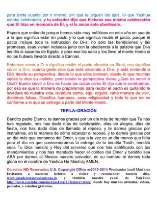 para darte cuenta por ti mismo, sin que te piquen los ojos, lo que Yeshúa
estaba celebrando, y tu salvador dijo que hicieras esa misma celebración
que El hizo en memoria de Él, y si le amas solo obedécele.
Espero que entienda porque hemos sido muy enfáticos en este año en cuanto
a lo que significa estar en pacto y lo que significa recibir el pacto, porque el
pacto incluye toda la instrucción de Di-s, no solo las bendiciones y las
promesas, esas vienen incluidas junto con la obediencia a la palabra que Di-s
les dio al sacarlos de Egipto, y para eso los saco y los llevo al monte Horeb si
no los hubiera llevado directo a Cannan.
Entonces servir a Di-s significa recibir el pacto ofrecido en Sinaí, eso significa
servir a Di-s, cuanta gente dice que está sirviendo a Di-s, y está sirviendo a
Di-s desde su perspectiva, desde lo que ellos piensan, desde lo que muchas
veces le dice su instinto, pero desde la perspectiva divina ¿Qué es servir a
Dios? Bueno servir a Di-s es hacer las cosas como Él dijo que le sirviéramos,
por eso es que la manera de prepararnos para recibir el pacto es quitando la
levadura de nuestra vida, levadura como, ego, orgullo, vana manera de vivir,
doctrinas falsas, filosofías humanas, vana religiosidad y todo lo que no es
conforme a lo que se entregó a partir del Monte Horeb.
TEFILA=ORACIÓN
Bendito padre Eterno, te damos gracias por un día más de reunión que Tu nos
has regalado, nos has dado días de celebración, días de alegría, días de
fiesta, nos has dado días de llamado al reposo, y te damos gracias por
instruirnos, en la manera de cómo alcanzar el reposo, y te damos gracias por
un día más que contamos del Omer, y que a la vez es un día menos que falta
para el día en que conmemoramos la entrega de tu bendita Toráh, bendito
seas Tu Dios nuestro y Rey del universo que nos has santificado con tus
mandamientos y nos has mandado hacer el conteo del Omer y bendito sea
ABA por darnos al Mesías nuestro salvador, en su nombre te damos toda
gloria en el nombre de Yeshúa Ha Mashíaj AMEN.
Derechos NO Reservados U.S. Copyright Office 2010-2014 Predicador Ioséf Martínez
Invitamos a nuestros lectores a visitar y recomendar nuestro sitio,
www.casaderestauraciontexas.in y también nuestro canal de YouTube
http://www.youtube.com/user/jos1mar1?feature=mhee donde hay muchos artículos, videos,
películas, y estudios gratuitos.
 