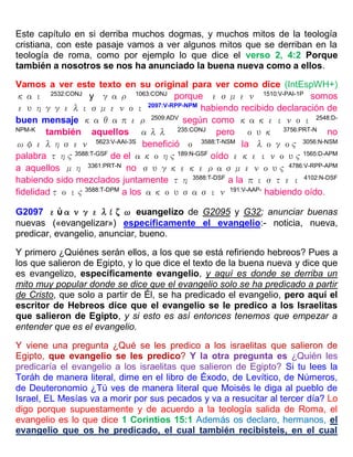 Este capítulo en si derriba muchos dogmas, y muchos mitos de la teología
cristiana, con este pasaje vamos a ver algunos mitos que se derriban en la
teología de roma, como por ejemplo lo que dice el verso 2, 4:2 Porque
también a nosotros se nos ha anunciado la buena nueva como a ellos.
Vamos a ver este texto en su original para ver como dice (IntEspWH+)
και 2532:CONJ
y γαρ 1063:CONJ
porque εσμεν 1510:V-PAI-1P
somos
ευηγγελισμενοι 2097:V-RPP-NPM
habiendo recibido declaración de
buen mensaje καθαπερ 2509:ADV
según como κακεινοι 2548:D-
NPM-K
también aquellos αλλ 235:CONJ
pero ουκ 3756:PRT-N
no
ωφελησεν 5623:V-AAI-3S
benefició ο 3588:T-NSM
la λογος 3056:N-NSM
palabra της 3588:T-GSF
de el ακοης 189:N-GSF
oído εκεινους 1565:D-APM
a aquellos μη 3361:PRT-N
no συγκεκερασμενους 4786:V-RPP-APM
habiendo sido mezclados juntamente τη 3588:T-DSF
a la πιστει 4102:N-DSF
fidelidadτοις 3588:T-DPM
a los ακουσασιν 191:V-AAP-
habiendo oído.
G2097 εὐανγελίζω euangelízo de G2095 y G32; anunciar buenas
nuevas («evangelizar») específicamente el evangelio:- noticia, nueva,
predicar, evangelio, anunciar, bueno.
Y primero ¿Quiénes serán ellos, a los que se está refiriendo hebreos? Pues a
los que salieron de Egipto, y lo que dice el texto de la buena nueva y dice que
es evangelizo, específicamente evangelio, y aquí es donde se derriba un
mito muy popular donde se dice que el evangelio solo se ha predicado a partir
de Cristo, que solo a partir de Él, se ha predicado el evangelio, pero aquí el
escritor de Hebreos dice que el evangelio se le predico a los Israelitas
que salieron de Egipto, y si esto es así entonces tenemos que empezar a
entender que es el evangelio.
Y viene una pregunta ¿Qué se les predico a los israelitas que salieron de
Egipto, que evangelio se les predico? Y la otra pregunta es ¿Quién les
predicaría el evangelio a los israelitas que salieron de Egipto? Si tu lees la
Toráh de manera literal, dime en el libro de Éxodo, de Levítico, de Números,
de Deuteronomio ¿Tú ves de manera literal que Moisés le diga al pueblo de
Israel, EL Mesías va a morir por sus pecados y va a resucitar al tercer día? Lo
digo porque supuestamente y de acuerdo a la teología salida de Roma, el
evangelio es lo que dice 1 Corintios 15:1 Además os declaro, hermanos, el
evangelio que os he predicado, el cual también recibisteis, en el cual
 