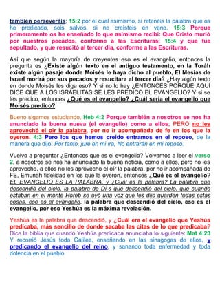 también perseveráis; 15:2 por el cual asimismo, si retenéis la palabra que os
he predicado, sois salvos, si no creísteis en vano. 15:3 Porque
primeramente os he enseñado lo que asimismo recibí: Que Cristo murió
por nuestros pecados, conforme a las Escrituras; 15:4 y que fue
sepultado, y que resucitó al tercer día, conforme a las Escrituras.
Así que según la mayoría de creyentes eso es el evangelio, entonces la
pregunta es ¿Existe algún texto en el antiguo testamento, en la Toráh
existe algún pasaje donde Moisés le haya dicho al pueblo, El Mesías de
Israel morirá por sus pecados y resucitara al tercer día? ¿Hay algún texto
en donde Moisés les diga eso? Y si no lo hay ¿ENTONCES PORQUE AQUÍ
DICE QUE A LOS ISRAELITAS SE LES PREDICO EL EVANGELIO? Y si se
les predico, entonces ¿Qué es el evangelio? ¿Cuál sería el evangelio que
Moisés predico?
Bueno sigamos estudiando, Heb 4:2 Porque también a nosotros se nos ha
anunciado la buena nueva (el evangelio) como a ellos; PERO no les
aprovechó el oír la palabra, por no ir acompañada de fe en los que la
oyeron. 4:3 Pero los que hemos creído entramos en el reposo, de la
manera que dijo: Por tanto, juré en mi ira, No entrarán en mi reposo.
Vuelvo a preguntar ¿Entonces que es el evangelio? Volvamos a leer el verso
2, a nosotros se nos ha anunciado la buena noticia, como a ellos, pero no les
aprovecho, a ellos no les aprovecho el oír la palabra, por no ir acompañada de
FE, Emunah fidelidad en los que la oyeron, entonces ¿Qué es el evangelio?
EL EVANGELIO ES LA PALABRA, y ¿Cuál es la palabra? La palabra que
descendió del cielo, la palabra de Di-s que descendió del cielo, que cuando
estaban en el monte Horeb se oyó una voz que les dijo guarden todas estas
cosas, ese es el evangelio, la palabra que descendió del cielo, ese es el
evangelio, por eso Yeshúa es la máxima revelación.
Yeshúa es la palabra que descendió, y ¿Cuál era el evangelio que Yeshúa
predicaba, más sencillo de donde sacaba las citas de lo que predicaba?
Dice la biblia que cuando Yeshúa predicaba anunciaba lo siguiente: Mat 4:23
Y recorrió Jesús toda Galilea, enseñando en las sinagogas de ellos, y
predicando el evangelio del reino, y sanando toda enfermedad y toda
dolencia en el pueblo.
 