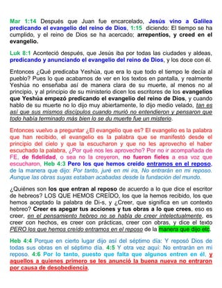 Mar 1:14 Después que Juan fue encarcelado, Jesús vino a Galilea
predicando el evangelio del reino de Dios, 1:15 diciendo: El tiempo se ha
cumplido, y el reino de Dios se ha acercado; arrepentíos, y creed en el
evangelio.
Luk 8:1 Aconteció después, que Jesús iba por todas las ciudades y aldeas,
predicando y anunciando el evangelio del reino de Dios, y los doce con él.
Entonces ¿Qué predicaba Yeshúa, que era lo que todo el tiempo le decía al
pueblo? Pues lo que acabamos de ver en los textos en pantalla, y realmente
Yeshúa no enseñaba así de manera clara de su muerte, al menos no al
principio, y al principio de su ministerio dicen los escritores de los evangelios
que Yeshúa empezó predicando el evangelio del reino de Dios, y cuando
hablo de su muerte no lo dijo muy abiertamente, lo dijo medio velado, tan es
así que sus mismos discípulos cuando murió no entendieron y pensaron que
todo había terminado más bien lo se du muerte fue un misterio.
Entonces vuelvo a preguntar ¿El evangelio que es? El evangelio es la palabra
que han recibido, el evangelio es la palabra que se manifestó desde el
principio del cielo y que la escucharon y que no les aprovecho el haber
escuchado la palabra, ¿Por qué nos les aprovecho? Por no ir acompañada de
FE, de fidelidad, o sea no la creyeron, no fueron fieles a esa voz que
escucharon, Heb 4:3 Pero los que hemos creído entramos en el reposo,
de la manera que dijo: Por tanto, juré en mi ira, No entrarán en mi reposo.
Aunque las obras suyas estaban acabadas desde la fundación del mundo.
¿Quiénes son los que entran al reposo de acuerdo a lo que dice el escritor
de hebreos? LOS QUE HEMOS CREÍDO, los que la hemos recibido, los que
hemos aceptado la palabra de Di-s, y ¿Creer, que significa en un contexto
hebreo? Creer es apegar tus acciones y tus obras a lo que crees, eso es
creer, en el pensamiento hebreo no se habla de creer intelectualmente, es
creer con hechos, es creer con prácticas, creer con obras, y dice el texto
PERO los que hemos creído entramos en el reposo de la manera que dijo etc.
Heb 4:4 Porque en cierto lugar dijo así del séptimo día: Y reposó Dios de
todas sus obras en el séptimo día. 4:5 Y otra vez aquí: No entrarán en mi
reposo. 4:6 Por lo tanto, puesto que falta que algunos entren en él, y
aquellos a quienes primero se les anunció la buena nueva no entraron
por causa de desobediencia,
 