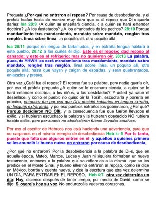 Pregunta ¿Por qué no entraron al reposo? Por causa de desobediencia, y el
profeta Isaías habla de manera muy clara que es el reposo que Di-s quería
darles: Isa 28:9 ¿A quién se enseñará ciencia, o a quién se hará entender
doctrina? ¿A los destetados? ¿A los arrancados de los pechos? 28:10 Porque
mandamiento tras mandamiento, mandato sobre mandato, renglón tras
renglón, línea sobre línea, un poquito allí, otro poquito allá;
Isa 28:11 porque en lengua de tartamudos, y en extraña lengua hablará a
este pueblo, 28:12 a los cuales él dijo: Este es el reposo; dad reposo al
cansado; y este es el refrigerio; mas no quisieron oír. 28:13 La palabra,
pues, de YHWH les será mandamiento tras mandamiento, mandato sobre
mandato, renglón tras renglón, línea sobre línea, un poquito allí, otro
poquito allá; hasta que vayan y caigan de espaldas, y sean quebrantados,
enlazados y presos.
Otra vez ¿Cuál fue el reposo? El reposo fue su palabra, pero nadie quería oír,
por eso el profeta pregunto ¿A quién se le ensenara ciencia, a quien se le
hará entender doctrina, a los niños, a los destetados? Y usted ya sabe el
desenlace, y como el pueblo no quiso oír la Toráh, escucharla y ponerla en
práctica, entonces fue por eso que Di-s decidió hablarles en lengua extraña,
en lenguas extranjeras, y por eso pueblos extraños los gobernaron, ¿Por qué?
Porque decidieron NO OÍR, y la consecuencia fue que fueron llevados el
exilio, y si hubieran escuchado la palabra y la hubieran obedecido NO hubiera
habido exilio, pero por cuanto no obedecieron fueron llevados cautivos.
Por eso el escritor de Hebreos nos está haciendo una advertencia, para que
no caigamos en el mismo ejemplo de desobediencia Heb 4: 6 Por lo tanto,
puesto que falta que algunos entren en él, y aquellos a quienes primero
se les anunció la buena nueva no entraron por causa de desobediencia,
¿Por qué no entraron? Por la desobediencia a la palabra de Di-s, que en
aquella época, Mateo, Marcos, Lucas y Juan ni siquiera formaban un nuevo
testamento, entonces a la palabra que se refiere es a la misma que se les
predico en el Monte Sinaí, y bueno ellos no entraron al reposo, como se dice
en México, borrón y cuenta nueva, y dice la escritura que otra vez determina
UN DÍA, PARA ENTRAR EN EL REPOSO, Heb 4:7 otra vez determina un
día: Hoy, diciendo después de tanto tiempo, por medio de David, como se
dijo: Si oyereis hoy su voz, No endurezcáis vuestros corazones.
 