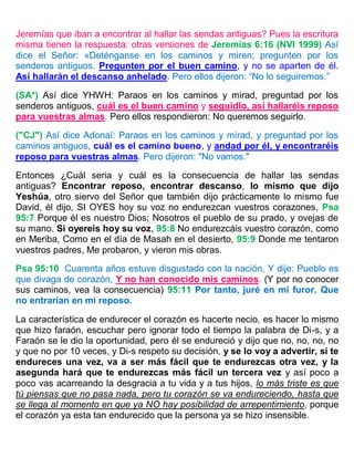 Jeremías que iban a encontrar al hallar las sendas antiguas? Pues la escritura
misma tienen la respuesta: otras versiones de Jeremías 6:16 (NVI 1999) Así
dice el Señor: «Deténganse en los caminos y miren; pregunten por los
senderos antiguos. Pregunten por el buen camino, y no se aparten de él.
Así hallarán el descanso anhelado. Pero ellos dijeron: “No lo seguiremos.”
(SA*) Así dice YHWH: Paraos en los caminos y mirad, preguntad por los
senderos antiguos, cuál es el buen camino y seguidlo, así hallaréis reposo
para vuestras almas. Pero ellos respondieron: No queremos seguirlo.
("CJ") Así dice Adonaí: Paraos en los caminos y mirad, y preguntad por los
caminos antiguos, cuál es el camino bueno, y andad por él, y encontraréis
reposo para vuestras almas. Pero dijeron: "No vamos."
Entonces ¿Cuál seria y cuál es la consecuencia de hallar las sendas
antiguas? Encontrar reposo, encontrar descanso, lo mismo que dijo
Yeshúa, otro siervo del Señor que también dijo prácticamente lo mismo fue
David, él dijo, SI OYES hoy su voz no endurezcan vuestros corazones, Psa
95:7 Porque él es nuestro Dios; Nosotros el pueblo de su prado, y ovejas de
su mano. Si oyereis hoy su voz, 95:8 No endurezcáis vuestro corazón, como
en Meriba, Como en el día de Masah en el desierto, 95:9 Donde me tentaron
vuestros padres, Me probaron, y vieron mis obras.
Psa 95:10 Cuarenta años estuve disgustado con la nación, Y dije: Pueblo es
que divaga de corazón, Y no han conocido mis caminos. (Y por no conocer
sus caminos, vea la consecuencia) 95:11 Por tanto, juré en mi furor. Que
no entrarían en mi reposo.
La característica de endurecer el corazón es hacerte necio, es hacer lo mismo
que hizo faraón, escuchar pero ignorar todo el tiempo la palabra de Di-s, y a
Faraón se le dio la oportunidad, pero él se endureció y dijo que no, no, no, no
y que no por 10 veces, y Di-s respeto su decisión, y se lo voy a advertir, si te
endureces una vez, va a ser más fácil que te endurezcas otra vez, y la
asegunda hará que te endurezcas más fácil un tercera vez y así poco a
poco vas acarreando la desgracia a tu vida y a tus hijos, lo más triste es que
tú piensas que no pasa nada, pero tu corazón se va endureciendo, hasta que
se llega al momento en que ya NO hay posibilidad de arrepentimiento, porque
el corazón ya esta tan endurecido que la persona ya se hizo insensible.
 