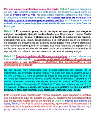 Por eso es muy significativo lo que dijo David, Heb 4:7 otra vez determina
un día: Hoy, diciendo después de tanto tiempo, por medio de David, como se
dijo: Si oyereis hoy su voz, No endurezcáis vuestros corazones. 4:8 Porque
si Josué les hubiera dado el reposo, no hablaría después de otro día. 4:9
Por tanto, queda un reposo para el pueblo de Dios. 4:10 Porque el que ha
entrado en su reposo, también ha reposado de sus obras, como Dios de
las suyas.
Heb 4:11 Procuremos, pues, entrar en aquel reposo, para que ninguno
caiga en semejante ejemplo de desobediencia. Hagamos un repaso, Toráh
es sinónimo de reposo, y obediencia a la Toráh es sinónimo de reposo,
desobediencia a la Toráh, desobediencia a la instrucción divina es sinónimo
de aflicción, de angustia, de ser excluido de los pactos y de la tierra prometida
y es muy interesante que en el contexto que está hablando del reposo, en el
contexto en que el escritor de hebreos habla de la obediencia y de entrar al
reposo y de escuchar su voz, en ese contexto viene el verso que sigue.
Heb 4:12 Porque la palabra de Dios es viva y eficaz, y más cortante que
toda espada de dos filos; y penetra hasta partir el alma y el espíritu, las
coyunturas y los tuétanos, y discierne los pensamientos y las
intenciones del corazón.
No les parece muy interesante que si está hablando de reposo, de la
obediencia, del evangelio (buena nueva) y lo sella con que la palabra de Di-s
es viva y eficaz, y ¿Para el escritor de hebreos que era la palabra de Di-s, si
en nuevo testamento como libro no existía? Bueno si el Nuevo Testamento no
existía, entonces para el escritor de los hebreos, la palabra de Di-s era el mal
llamado Antiguo Testamento, El TaNaJ, la Toráh, los profetas los escritos y
los salmos, y dice el escritor de hebreos que la palabra de Di-s es VIVA Y
EFICAZ, Y MAS CORTANTE QUE TODA ESPADA DE DOS FILOS.
Este versículo esta espectacular, vamos analizarlo, para empezar la palabra
que se menciona aquí por palabra es LOGOS, exactamente la misma palabra
que se usa para hablar acerca de Yeshúa en Juan 1, Yeshúa es sinónimo de
logos, Toráh, y VIVA es la palabra griega záo, que significa vivificante, que da
aliento de vida, la palabra te da aliento de vida, por eso Moisés dijo he aquí
pongo delante de ustedes la muerte y la vida, la bendición y la maldición.
 