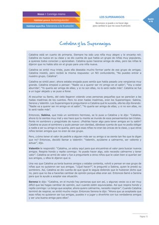 LOS SUPERAMIGOS
Sesión
6/18
Módulo 1 Conmigo mismo
Habilidad general Autorregulación
Habilidad específica Tolerancia a la frustación
Reconozco si puedo o no hacer algo
para cambiar lo que me causa frustración.
Página 15
Catalina está en cuarto de primaria. Siempre ha sido una niña muy alegre y le encanta reír.
Catalina es nueva en su clase y se dio cuenta de que había un grupo de niñas muy populares,
a quienes todos conocían y apreciaban. Catalina quiso hacerse amiga de ellas, pero las niñas le
dijeron que no había sitio en el grupo para una niña nueva.
Catalina se sintió muy triste, pues ella deseaba mucho formar parte de ese grupo de amigas.
Catalina insistió, pero recibió la misma respuesta: un NO contundente, “No puedes entrar a
nuestro grupo, Catalina”.
Catalina se sintió peor; ahora estaba enojada pues sentía que había pasado una vergüenza muy
grande. Catalina empezó a pensar: “Nadie va a querer ser mi amigo en el salón”, “Voy a estar
aburrida”, “Yo quería ser amiga de ellas; y si no son ellas, no lo será nadie más”. Catalina se fue
a un lugar alejado y se puso a llorar.
Al escuchar su llanto, del cielo llegaron volando unas personas pequeñas que se parecían a las
hadas madrinas de los cuentos. Pero no eran hadas madrinas, eran los Superamigos: Sabina,
Serena y Valentín. Los Superamigos le preguntaron a Catalina qué le sucedía, ella les dijo llorando:
“Nadie va a querer ser mi amigo en el salón”, “Yo quería ser amiga de ellas; y si no son ellas, no
lo será nadie más”.
Entonces, Sabina, que traía un sombrero hermoso, se lo puso a Catalina y le dijo: “Catalina,
ahora tú te sientes muy mal y eso hace que tu mente se inunde de esos pensamientos tan tristes.
Ponte mi sombrero y pregúntate de nuevo: ¿Podrías hacer algo para tener amigos en tu salón?
Catalina se puso el sombrero y pudo pensar con claridad, dándose cuenta de que no podía obligar
a nadie a ser su amigo si no quería, pero que esas niñas no eran las únicas de la clase, y que otros
niños tenían amigos que no eran de ese grupo.
Pero, ¿cómo tener el valor de pedirle a alguien más ser su amigo si se siente tan feo que te digan
que no? Entonces, decidió llamar a Valentín: “Valentín, ayúdame a calmarme, ser valiente y
actuar”, dijo.
Valentín le respondió: “Catalina, yo estoy aquí para que encuentres el valor para buscar nuevos
amigos. Respira hondo y repite conmigo: Yo puedo hacer algo, solo necesito calmarme y tener
valor”. Catalina se armó de valor y fue a preguntarle a otros niños que le caían bien si querían ser
sus amigos, y ellos le dijeron que sí.
Una vez que Catalina ya tenía buenos amigos y estaba contenta, volvió a pensar en ese grupo de
niñas que no quisieron ser sus amigas. “¿Qué hacer?”, le preguntó a Sabina, quien le prestó su
sombrero. Así, Catalina se dio cuenta de que igual le seguía doliendo que le hubieran dicho que
no, pero que no iba a hacerlas cambiar de opinión porque ellas eran así. Entonces llamó a Serena
para que la ayude a aceptar esa situación.
Serena le dijo: “Catalina, en el mundo hay personas que son así, y algunas veces va a ser muy
difícil que las hagas cambiar de opinión, aun cuando estén equivocadas. Así que respira hondo y
repite conmigo: Lo tengo que aceptar, ahora quiero calmarme, necesito respirar”. Cuando Catalina
terminó de respirar, se sintió mucho mejor. Entonces Serena le dijo: “Ahora que ya aceptaste que
esas niñas no quisieron ser tus amigas, puedes ir a jugar y divertirte con tus verdaderos amigos
y ser una buena amiga para ellos”.
Catalina y los Superamigos
 