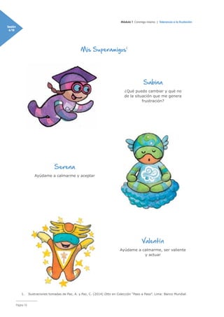 Módulo 1 Conmigo mismo | Tolerancia a la frustación
Sesión
6/18
Página 16
Mis Superamigos1
Sabina
¿Qué puedo cambiar y qué no
de la situación que me genera
frustración?
Serena
Ayúdame a calmarme y aceptar
Valentín
Ayúdame a calmarme, ser valiente
y actuar
1.	 Ilustraciones tomadas de Paz, A. y Paz, C. (2014) Otto en Colección “Paso a Paso”. Lima: Banco Mundial.
 