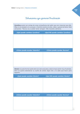 Módulo 1 Conmigo mismo | Tolerancia a la frustación
Sesión
6/18
Página 17
Situaciones que generan frustración
Carolina quiere ser amiga de unas compañeras del salón que son mayores que ella.
Ellas no la aceptan en su grupo y Carolina siente envidia, rabia y ganas de llorar. Está
pensando: “Nunca voy a poder tener amigas”. Ella necesita calmarse.
¿Qué puede cambiar Carolina? ¿Qué NO puede cambiar Carolina?
¿Cómo puede ayudar Valentín? ¿Cómo puede ayudar Serena?
Simón no pudo formar parte del coro de la escuela y esto lo hace sentir muy frustrado.
Pero no quiere abandonar su sueño de cantar algún día y no sabe qué hacer para
lograrlo.
¿Qué puede cambiar Simón? ¿Qué NO puede cambiar Simón?
¿Cómo puede ayudar Valentín? ¿Cómo puede ayudar Serena?
 