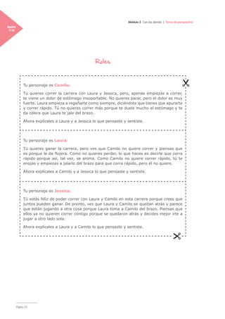 Página 20
Módulo 2 Con los demás | Toma de perspectiva
Sesión
7/18
Roles
Tu personaje es Camilo:
Tú quieres correr la carrera con Laura y Jessica, pero, apenas empiezas a correr,
te viene un dolor de estómago insoportable. No quieres parar, pero el dolor es muy
fuerte. Laura empieza a regañarte como siempre, diciéndote que tienes que apurarte
y correr rápido. Tú no quieres correr más porque te duele mucho el estómago y te
da cólera que Laura te jale del brazo.
Ahora explícales a Laura y a Jessica lo que pensaste y sentiste.
Tu personaje es Laura:
Tú quieres ganar la carrera, pero ves que Camilo no quiere correr y piensas que
es porque le da flojera. Como no quieres perder, lo que haces es decirle que corra
rápido porque así, tal vez, se anima. Como Camilo no quiere correr rápido, tú te
enojas y empiezas a jalarlo del brazo para que corra rápido, pero él no quiere.
Ahora explícales a Camilo y a Jessica lo que pensaste y sentiste.
Tu personaje es Jessica:
Tú estás feliz de poder correr con Laura y Camilo en esta carrera porque crees que
juntos pueden ganar. De pronto, ves que Laura y Camilo se quedan atrás y parece
que están jugando a otra cosa porque Laura toma a Camilo del brazo. Piensas que
ellos ya no quieren correr contigo porque se quedaron atrás y decides mejor irte a
jugar a otro lado sola.
Ahora explícales a Laura y a Camilo lo que pensaste y sentiste.
 