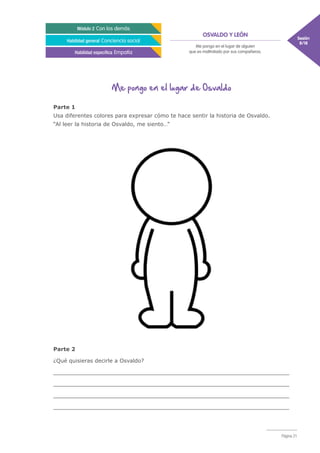 OSVALDO Y LEÓN Sesión
8/18
Módulo 2 Con los demás
Habilidad general Conciencia social
Habilidad específica Empatía
Me pongo en el lugar de alguien
que es maltratado por sus compañeros.
Página 21
Me pongo en el lugar de Osvaldo
Parte 1
Usa diferentes colores para expresar cómo te hace sentir la historia de Osvaldo.
“Al leer la historia de Osvaldo, me siento…”	
Parte 2
¿Qué quisieras decirle a Osvaldo?
_____________________________________________________________________
_____________________________________________________________________
_____________________________________________________________________
_____________________________________________________________________
 