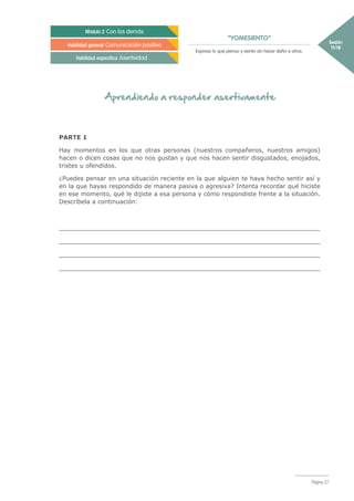 “YOMESIENTO”
Sesión
11/18
Módulo 2 Con los demás
Habilidad general Comunicación positiva
Habilidad específica Asertividad
Expreso lo que pienso y siento sin hacer daño a otros.
Página 27
Aprendiendo a responder asertivamente
PARTE 1
Hay momentos en los que otras personas (nuestros compañeros, nuestros amigos)
hacen o dicen cosas que no nos gustan y que nos hacen sentir disgustados, enojados,
tristes u ofendidos.
¿Puedes pensar en una situación reciente en la que alguien te haya hecho sentir así y
en la que hayas respondido de manera pasiva o agresiva? Intenta recordar qué hiciste
en ese momento, qué le dijiste a esa persona y cómo respondiste frente a la situación.
Descríbela a continuación:
_____________________________________________________________________
_____________________________________________________________________
_____________________________________________________________________
_____________________________________________________________________
 