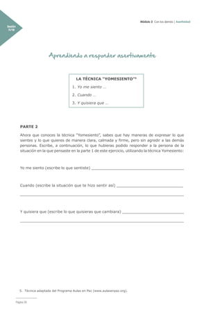 Módulo 2 Con los demás | Asertividad
Sesión
11/18
Página 28
Aprendiendo a responder asertivamente
PARTE 2
Ahora que conoces la técnica “Yomesiento”, sabes que hay maneras de expresar lo que
sientes y lo que quieres de manera clara, calmada y firme, pero sin agredir a las demás
personas. Escribe, a continuación, lo que hubieras podido responder a la persona de la
situación en la que pensaste en la parte 1 de este ejercicio, utilizando la técnica Yomesiento:
Yo me siento (escribe lo que sentiste) _______________________________________
Cuando (escribe la situación que te hizo sentir así) ____________________________
_____________________________________________________________________
Y quisiera que (escribe lo que quisieras que cambiara) __________________________
_____________________________________________________________________
LA TÉCNICA “YOMESIENTO”5
1.	Yo me siento …
2.	Cuando …
3.	Y quisiera que …
5. Técnica adaptada del Programa Aulas en Paz (www.aulasenpaz.org).
 