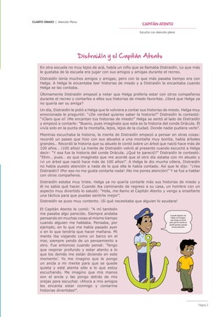 CUARTO GRADO | Atención Plena
CAPITÁN ATENTO
Escucho con atención plena.
Página 3
Distraidín y el Capitán Atento
En otra escuela no muy lejos de acá, había un niño que se llamaba Distraidín. Lo que más
le gustaba de la escuela era jugar con sus amigos y amigas durante el recreo.
Distraidín tenía muchos amigos y amigas, pero con la que más pasaba tiempo era con
Helga. A Helga le encantaba leer historias de miedo y a Distraidín le encantaba cuando
Helga se las contaba.
Últimamente Distraidín empezó a notar que Helga prefería estar con otros compañeros
durante el recreo y contarles a ellos sus historias de miedo favoritas. ¿Será que Helga ya
no quería ser su amiga?
Un día, Distraidín le pidió a Helga que le volviera a contar sus historias de miedo. Helga muy
emocionada le preguntó: “¿De verdad quieres saber la historia?” Distraidín le contestó:
“¡Claro que sí! ¡Me encantan tus historias de miedo!” Helga se sentó al lado de Distraidín
y empezó a contarle: “Bueno, pues imagínate que esta es la historia del conde Drácula. Él
vivía solo en la punta de la montaña, lejos, lejos de la ciudad. Donde nadie pudiera verlo”.
Mientras escuchaba la historia, la mente de Distraidín empezó a pensar en otras cosas:
recordó un paseo que hizo con sus abuelos a una montaña muy bonita, había árboles
grandes… Recordó la historia que su abuelo le contó sobre un árbol que nació hace más de
100 años… ¡100 años! La mente de Distraidín volvió al presente cuando escuchó a Helga
decir: “Y esa fue la historia del conde Drácula. ¿Qué te pareció?” Distraidín le contestó:
“Ehm… pues… es que imagínate que me acordé que el otro día estaba con mi abuelo y
¡vi un árbol que nació hace más de 100 años!”. A Helga le dio mucha cólera, Distraidín
no había puesto atención a nada de lo que ella le había contado. Así que le dijo: “¿Ves
Distraidín? ¡Por eso no me gusta contarte nada! ¡No me pones atención!” Y se fue a hablar
con otros compañeros.
Distraidín estaba muy triste. Helga ya no quería contarle más sus historias de miedo y
él no sabía qué hacer. Cuando iba caminando de regreso a su casa, un hombre con un
aspecto muy divertido lo saludó: “Hola, me llamo el Capitán Atento y vengo a enseñarte
una táctica para que puedas sentirte mejor”.
Distraidín se puso muy contento. ¡Sí qué necesitaba que alguien lo ayudara!
El Capitán Atento le contó: “A mí también
me pasaba algo parecido. Siempre andaba
pensando en muchas cosas al mismo tiempo
cuando alguien me hablaba. Pensaba, por
ejemplo, en lo que me había pasado ayer
o en lo que tendría que hacer mañana. Mi
mente iba viajando como un barco en el
mar, siempre yendo de un pensamiento a
otro. Fue entonces cuando pensé: ‘Tengo
que respirar profundo y estar atento a lo
que los demás me están diciendo en este
momento’. Yo me imagino que le pongo
un ancla a mi mente para que se quede
quieta y esté atenta sólo a lo que estoy
escuchando. Me imagino que mis manos
son el ancla y las pongo detrás de mis
orejas para escuchar. ¡Ahora a mis amigos
les encanta estar conmigo y contarme
historias divertidas!”.
Cuando alguien me
habla, me imagino
que tengo un ancla
para que mi mente se
quede quieta y ponga
mucha atención.
 