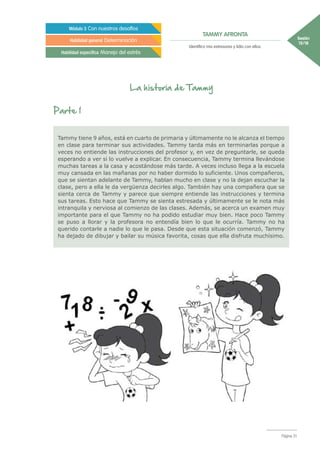 Sesión
15/18
Página 31
TAMMY AFRONTA
Módulo 3 Con nuestros desafíos
Habilidad general Determinación
Habilidad específica Manejo del estrés
Identifico mis estresores y lidio con ellos.
La historia de Tammy
Parte 1
Tammy tiene 9 años, está en cuarto de primaria y últimamente no le alcanza el tiempo
en clase para terminar sus actividades. Tammy tarda más en terminarlas porque a
veces no entiende las instrucciones del profesor y, en vez de preguntarle, se queda
esperando a ver si lo vuelve a explicar. En consecuencia, Tammy termina llevándose
muchas tareas a la casa y acostándose más tarde. A veces incluso llega a la escuela
muy cansada en las mañanas por no haber dormido lo suficiente. Unos compañeros,
que se sientan adelante de Tammy, hablan mucho en clase y no la dejan escuchar la
clase, pero a ella le da vergüenza decirles algo. También hay una compañera que se
sienta cerca de Tammy y parece que siempre entiende las instrucciones y termina
sus tareas. Esto hace que Tammy se sienta estresada y últimamente se le nota más
intranquila y nerviosa al comienzo de las clases. Además, se acerca un examen muy
importante para el que Tammy no ha podido estudiar muy bien. Hace poco Tammy
se puso a llorar y la profesora no entendía bien lo que le ocurría. Tammy no ha
querido contarle a nadie lo que le pasa. Desde que esta situación comenzó, Tammy
ha dejado de dibujar y bailar su música favorita, cosas que ella disfruta muchísimo.
 