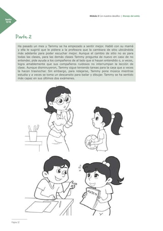 Módulo 3 Con nuestros desafíos | Manejo del estrés
Sesión
15/18
Página 32
Parte 2
Ha pasado un mes y Tammy se ha empezado a sentir mejor. Habló con su mamá
y ella le sugirió que le pidiera a la profesora que la cambiara de sitio ubicándola
más adelante para poder escuchar mejor. Aunque el cambio de sitio no es para
todas las clases, para las demás clases Tammy pregunta de nuevo en caso de no
entender, pide ayuda a los compañeros de al lado que sí hayan entendido o, a veces,
logra amablemente que sus compañeros ruidosos no interrumpan la lección de
clase. Aunque disminuyeron, Tammy sigue teniendo tareas para la casa que a veces
la hacen trasnochar. Sin embargo, para relajarse, Tammy pone música mientras
estudia y a veces se toma un descansito para bailar y dibujar. Tammy se ha sentido
más capaz en sus últimos dos exámenes.
 