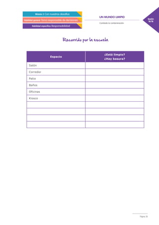 UN MUNDO LIMPIO
Sesión
18/18
Módulo 3 Con nuestros desafíos
Habilidad específica Responsabilidad
Combato la contaminación.
Página 39
Habilidad general Toma responsable de decisiones
Recorrido por la escuela
Espacio
¿Está limpio?
¿Hay basura?
Salón
Corredor
Patio
Baños
Oficinas
Kiosco
 