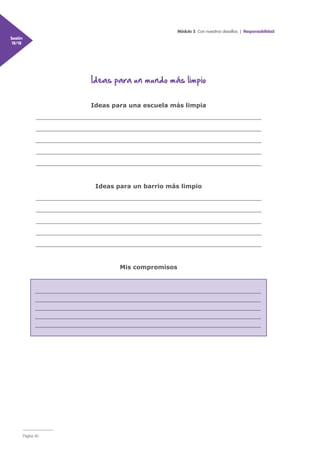 Módulo 3 Con nuestros desafíos | Responsabilidad
Sesión
18/18
Página 40
Ideas para un mundo más limpio
Ideas para una escuela más limpia
__________________________________________________________________
__________________________________________________________________
__________________________________________________________________
__________________________________________________________________
__________________________________________________________________
Ideas para un barrio más limpio
__________________________________________________________________
__________________________________________________________________
__________________________________________________________________
__________________________________________________________________
__________________________________________________________________
Mis compromisos
__________________________________________________________________
__________________________________________________________________
__________________________________________________________________
__________________________________________________________________
__________________________________________________________________
 