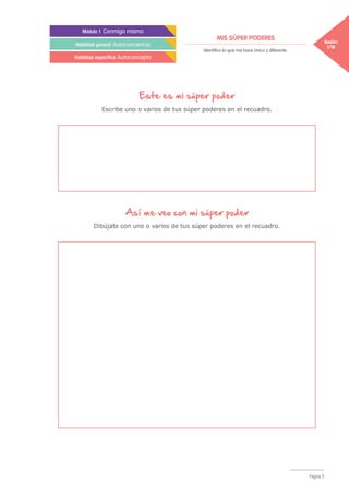 MIS SÚPER PODERES Sesión
1/18
Módulo 1 Conmigo mismo
Habilidad general Autoconciencia
Habilidad específica Autoconcepto
Identifico lo que me hace único y diferente.
Página 5
Este es mi súper poder
Escribe uno o varios de tus súper poderes en el recuadro.
Así me veo con mi súper poder
Dibújate con uno o varios de tus súper poderes en el recuadro.
 