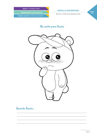 ROCHO, EL OSO ROCHOSO Sesión
3/18
Módulo 1 Conmigo mismo
Habilidad general Autoconciencia
Habilidad específica Conciencia emocional
Reconozco cuándo siento vergüenza (roche).
Página 9
Querido Rocho…
___________________________________________________________________
___________________________________________________________________
___________________________________________________________________
___________________________________________________________________
Mi carta para Rocho
 