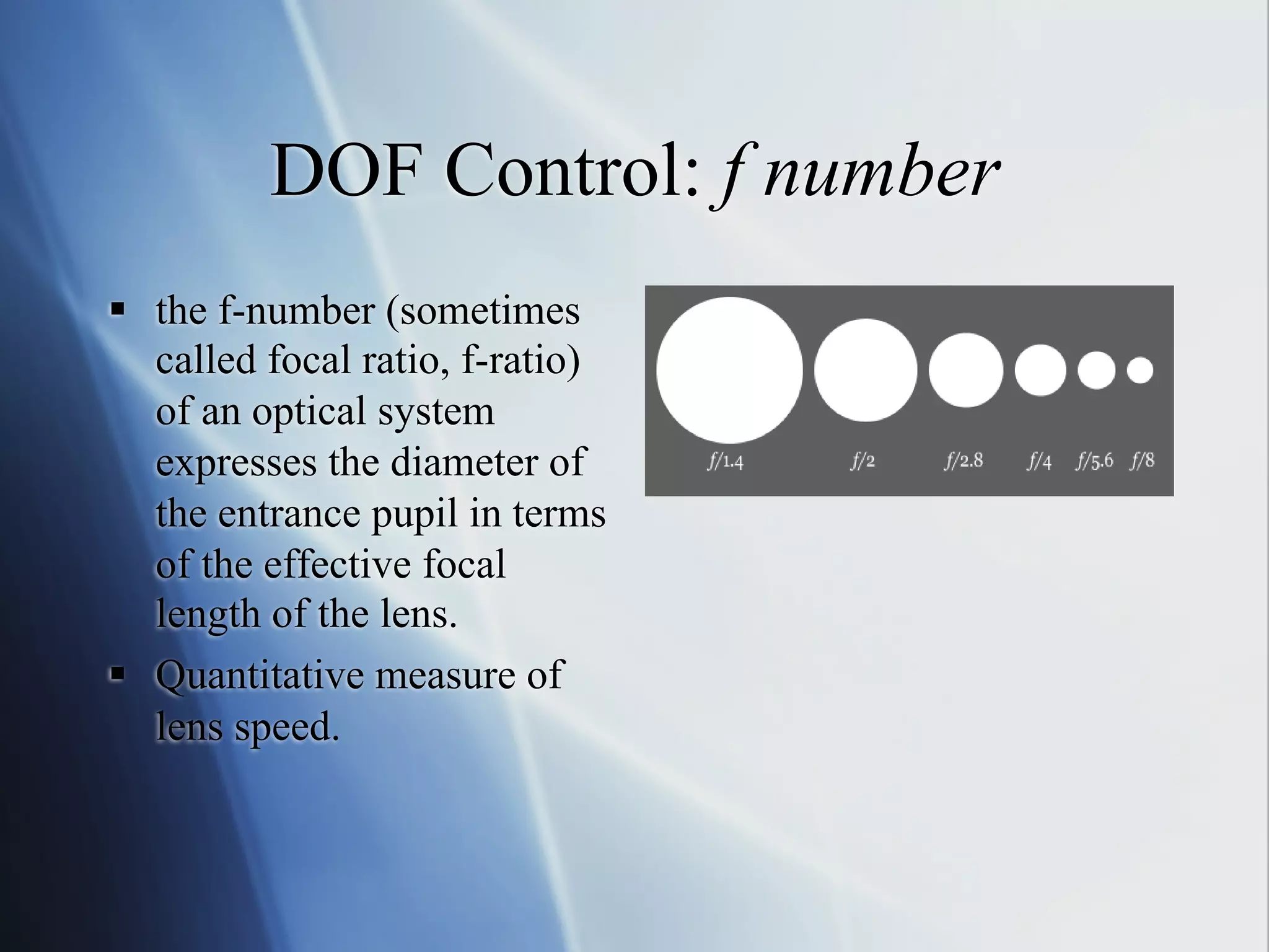 DOF Control: f number
§  the f-number (sometimes
called focal ratio, f-ratio)
of an optical system
expresses the diameter of
the entrance pupil in terms
of the effective focal
length of the lens.
§  Quantitative measure of
lens speed.

 