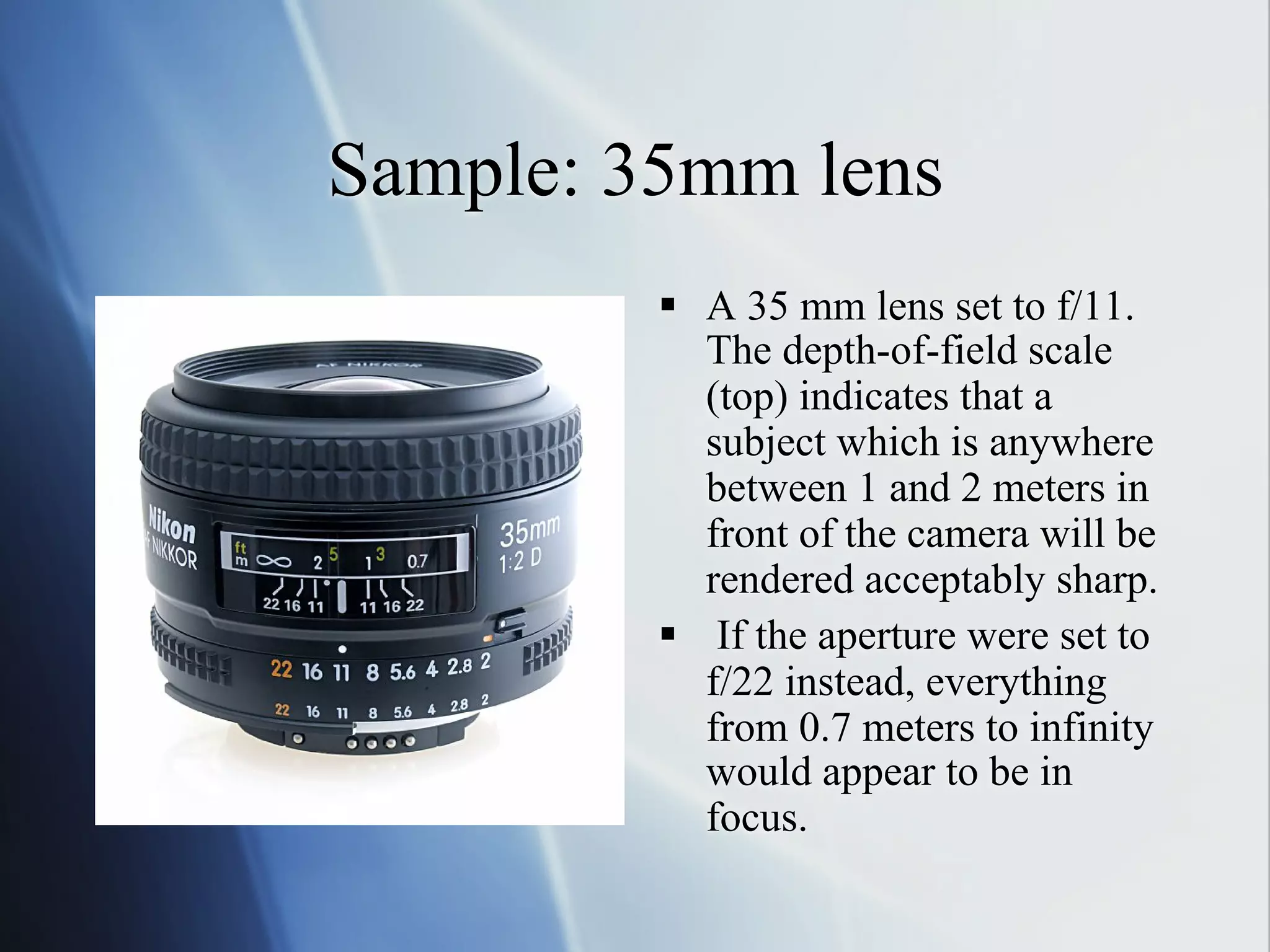 Sample: 35mm lens
§  A 35 mm lens set to f/11.
The depth-of-field scale
(top) indicates that a
subject which is anywhere
between 1 and 2 meters in
front of the camera will be
rendered acceptably sharp.
§  If the aperture were set to
f/22 instead, everything
from 0.7 meters to infinity
would appear to be in
focus.

 