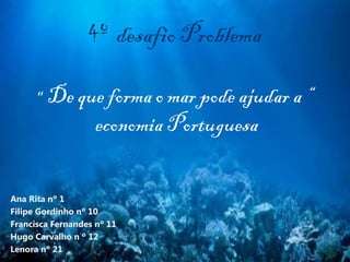 4º desafio Problema
“ De que forma o mar pode ajudar a “
economia Portuguesa
Ana Rita nº 1
Filipe Gordinho nº 10
Francisca Fernandes nº 11
Hugo Carvalho n º 12
Lenora nº 21
 