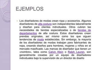 EJEMPLOS

   Los diseñadores de modas crean ropa y accesorios. Algunos
    diseñadores de alta costura son independientes laboralmente
    y diseñan para clientes individuales. Otros cubren las
    necesidades de tiendas especializadas o de tiendas de
    departamentos de alta costura. Estos diseñadores crean
    prendas originales, así mismo como los que siguen
    tendencias de moda establecidas. Sin embargo, la mayoría
    de los diseñadores de modas trabajan para fabricantes de
    ropa, creando diseños para hombres, mujeres y niños en el
    mercado masificado. Las marcas de diseñador que tienen un
    «nombre», tales como Calvin Klein o Ralph Lauren, son
    generalmente creadas por un equipo de diseñadores
    individuales bajo la supervisión de un director de diseño
 