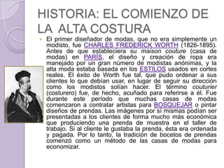 HISTORIA: EL COMIENZO DE
LA ALTA COSTURA
   El primer diseñador de modas, que no era simplemente un
    modisto, fue CHARLES FREDERICK WORTH (1826-1895).
    Antes de que estableciera su maison couture (casa de
    modas) en PARÍS, el diseño y creación de ropa era
    manejado por un gran número de modistas anónimas, y la
    alta moda estaba basada en los ESTILOS usados en cortes
    reales. El éxito de Worth fue tal, que pudo ordenar a sus
    clientes lo que debían usar, en lugar de seguir su dirección
    como los modistos solían hacer. El término couturier
    (costurero) fue, de hecho, acuñado para referirse a él. Fue
    durante este período que muchas casas de modas
    comenzaron a contratar artistas para BOSQUEJAR o pintar
    diseños de prendas. Las imágenes por sí mismas podían ser
    presentadas a los clientes de forma mucho más económica
    que produciendo una prenda de muestra en el taller de
    trabajo. Si al cliente le gustaba la prenda, ésta era ordenada
    y pagada. Por lo tanto, la tradición de bocetos de prendas
    comenzó como un método de las casas de modas para
    economizar.
 
