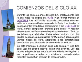 COMIENZOS DEL SIGLO XX
   Durante los primeros años del siglo XX, prácticamente toda
    la alta moda se originó en PARÍS y en menor medida en
    LONDRES. Las revistas de modas de otros países enviaban
    editores a los espectáculos de moda de París. Las tiendas de
    departamentos mandaban compradores a los DESFILES de
    París, donde compraban prendas para copiar (y robaban
    abiertamente las líneas de estilo y el corte de otras). Tanto en
    los talleres que fabricaban trajes sobre medidas como las
    tiendas de ropa lista para usarse (prêt à porter) aparecían las
    últimas modas de París, adaptadas a las características
    económicas y cotidianas de los clientes de las tiendas.
   En este momento la división entre alta costura y ropa lista
    para usar no estaba todavía claramente definida. Los dos
    modos independientes de producción todavía no llegaban a
    ser competidores, y, de hecho, coexistían en casas donde las
    modistas elaboraban prendas de ambos modos.
 