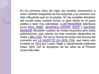    En los primeros años del siglo, las revistas comenzaron a
    incluir también fotografías de los conjuntos y se volvieron aún
    más influyentes que en el pasado. En las ciudades alrededor
    del mundo estas revistas tenían un gran efecto en el gusto
    público y eran muy solicitadas. ILUSTRADORES talentosos
    como PAUL IRIBE, GEORGES LEPAPE, ERTÉ y GEORGE
    BARBIER dibujaban cuadros de modas exquisitos para estas
    publicaciones, que cubrían los más recientes desarrollos en
    moda y BELLEZA. Tal vez la revista de moda más famosa del
    momento era LA GAZETTE DU BON TON, que había sido
    fundada en 1912 por Lucien Vogel y regularmente publicada
    hasta 1925, con la excepción de los años de la Primera
    Guerra Mundial.
 