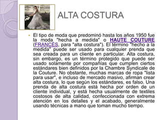 ALTA COSTURA

   El tipo de moda que predominó hasta los años 1950 fue
    la moda "hecha a medida" o HAUTE COUTURE
    (FRANCÉS, para "alta costura"). El término "hecho a la
    medida" puede ser usado para cualquier prenda que
    sea creada para un cliente en particular. Alta costura,
    sin embargo, es un término protegido que puede ser
    usado solamente por compañías que cumplen ciertos
    estándares bien definidos por la Chambre Syndicale de
    la Couture. No obstante, muchas marcas de ropa "lista
    para usar", e incluso de mercado masivo, afirman crear
    alta costura, lo que según los estándares, es falso. Una
    prenda de alta costura está hecha por orden de un
    cliente individual, y está hecha usualmente de textiles
    costosos de alta calidad, confeccionada con extrema
    atención en los detalles y el acabado, generalmente
    usando técnicas a mano que toman mucho tiempo.
 