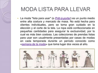 MODA LISTA PARA LLEVAR
   La moda "lista para usar" (o Prêt-à-porter) es un punto medio
    entre alta costura y mercado de masa. No está hecha para
    clientes individuales, pero se toma gran cuidado en la
    elección y el corte de la tela. La ropa está confeccionada en
    pequeñas cantidades para asegurar la exclusividad, por lo
    cual es más bien costosa. Las colecciones de prendas listas
    para usar son usualmente presentadas por casas de modas
    en cada temporada durante un período conocido como
    «semana de la moda» que toma lugar dos veces al año.
 