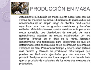 PRODUCCIÓN EN MASA
   Actualmente la industria de moda cuenta sobre todo con las
    ventas del mercado de masa. El mercado de masa cubre las
    necesidades de un amplio rango de clientes, produciendo
    ropa lista para usar en grandes cantidades y tamaños
    estándar. Materiales baratos usados creativamente producen
    moda accesible. Los diseñadores de mercado de masa
    generalmente adaptan las modas establecidas por los
    nombres famosos en el área de la moda. Esperan
    generalmente una temporada para asegurarse de que un
    determinado estilo tendrá éxito antes de producir sus propias
    versiones de éste. Para ahorrar tiempo y dinero, usan textiles
    más baratos y técnicas de producción más simples que
    pueden ser fácilmente ejecutadas por una máquina. El
    producto final puede ser vendido a un precio mucho más bajo
    que un producto de cualquiera de los otros dos métodos de
    producción.
 