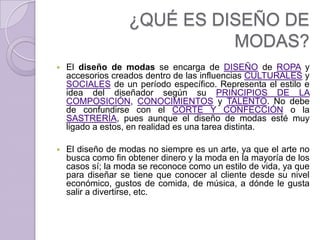 ¿QUÉ ES DISEÑO DE
                             MODAS?
   El diseño de modas se encarga de DISEÑO de ROPA y
    accesorios creados dentro de las influencias CULTURALES y
    SOCIALES de un período específico. Representa el estilo e
    idea del diseñador según su PRINCIPIOS DE LA
    COMPOSICIÓN, CONOCIMIENTOS y TALENTO. No debe
    de confundirse con el CORTE Y CONFECCIÓN o la
    SASTRERÍA, pues aunque el diseño de modas esté muy
    ligado a estos, en realidad es una tarea distinta.

   El diseño de modas no siempre es un arte, ya que el arte no
    busca como fin obtener dinero y la moda en la mayoría de los
    casos sí; la moda se reconoce como un estilo de vida, ya que
    para diseñar se tiene que conocer al cliente desde su nivel
    económico, gustos de comida, de música, a dónde le gusta
    salir a divertirse, etc.
 