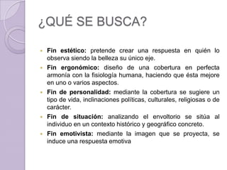 ¿QUÉ SE BUSCA?

   Fin estético: pretende crear una respuesta en quién lo
    observa siendo la belleza su único eje.
   Fin ergonómico: diseño de una cobertura en perfecta
    armonía con la fisiología humana, haciendo que ésta mejore
    en uno o varios aspectos.
   Fin de personalidad: mediante la cobertura se sugiere un
    tipo de vida, inclinaciones políticas, culturales, religiosas o de
    carácter.
   Fin de situación: analizando el envoltorio se sitúa al
    individuo en un contexto histórico y geográfico concreto.
   Fin emotivista: mediante la imagen que se proyecta, se
    induce una respuesta emotiva
 