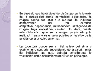    En caso de que haya picos de algún tipo en la función
    de lo establecido como normalidad psicológica, la
    imagen podría ser infiel a la realidad del individuo
    demostrando            así        una           carencia
    adaptativa, dependencia, introspección, inteligencia de
    imagen, baja autoestima, vanidad... Es decir, cuanta
    más distancia hay entre la imagen proyectada y la
    realidad, más alto es el valor positivo o negativo de la
    función de la psicología normal.

   La cobertura puede ser un fiel reflejo del alma o
    totalmente lo contrario dependiendo de la salud mental
    del individuo, así que, debería considerarse la
    vestimenta como herramienta analítica en psicología.
 