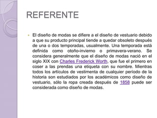 REFERENTE

   El diseño de modas se difiere a el diseño de vestuario debido
    a que su producto principal tiende a quedar obsoleto después
    de una o dos temporadas, usualmente. Una temporada está
    definida como otoño-invierno o primavera-verano. Se
    considera generalmente que el diseño de modas nació en el
    siglo XIX con Charles Frederick Worth, que fue el primero en
    coser a las prendas una etiqueta con su nombre. Mientras
    todos los artículos de vestimenta de cualquier período de la
    historia son estudiados por los académicos como diseño de
    vestuario, sólo la ropa creada después de 1858 puede ser
    considerada como diseño de modas.
 