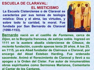 ESCUELA DE CLARAVAL:
EL MISTICISMO
La Escuela Cisterciense o de Claraval se
caracteriza por sus temas de teología
mística: Dios y el alma, las virtudes, y
sobre todo la caridad, la moral. Fue
fundada por San Bernardo de Claraval
(1090-1153).
Bernardo nació en el castillo de Fontaines, cerca de
Dijon, en la Borgoña francesa, de estirpe noble. Ingresó en
1111 en la austera abadía cisterciense de Citeaux, de
reciente fundación, cuando apenas tenía 20 años. A los 25,
en 1115, ya era Abad fundador de Clairvaux o Claraval, por
encargo del Abad Esteban Harding. Fue ordenado
sacerdote. Animó el florecimiento de Claraval y llevó a su
apogeo a la Orden del Cister. Fue autor de innumerables
obras espirituales como Sermones Marianos, Comentario
al Cantar de los Cantares.
 
