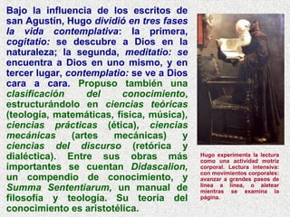 Bajo la influencia de los escritos de
san Agustín, Hugo dividió en tres fases
la vida contemplativa: la primera,
cogitatio: se descubre a Dios en la
naturaleza; la segunda, meditatio: se
encuentra a Dios en uno mismo, y en
tercer lugar, contemplatio: se ve a Dios
cara a cara. Propuso también una
clasificación del conocimiento,
estructurándolo en ciencias teóricas
(teología, matemáticas, física, música),
ciencias prácticas (ética), ciencias
mecánicas (artes mecánicas) y
ciencias del discurso (retórica y
dialéctica). Entre sus obras más
importantes se cuentan Didascalion,
un compendio de conocimiento, y
Summa Sententiarum, un manual de
filosofía y teología. Su teoría del
conocimiento es aristotélica.
Hugo experimenta la lectura
como una actividad motriz
corporal. Lectura intensiva:
con movimientos corporales:
avanzar a grandes pasos de
línea a línea, o aletear
mientras se examina la
página.
 