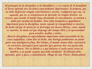 El principio de la disciplina es la humildad [...] y a través de la humildad
el lector aprende tres lecciones especialmente importantes: la primera, que
no debe despreciar ningún conocimiento o escrito, cualquiera que sea. La
segunda, que no se avergonzará de aprender de ningún hombre. La
tercera, que cuando él mismo haya alcanzado el conocimiento, no mirará a
nadie por encima del hombro. Una vida tranquila es igualmente
importante para la disciplina, tanto cuando la tranquilidad es interior,
de modo tal que la mente no se distraiga con deseos ilícitos, como cuando
es exterior, de modo tal que disponga del tiempo libre y la oportunidad
para estudios loables y útiles.
Para la disciplina es especialmente importante saber prescindir de las
cosas superfluas. Como dice el dicho, una barriga prominente no puede
parir una inteligencia fina. Por último, el mundo entero debe convertirse
en territorio extranjero para aquellos que quieran leer con perfección.
Dice el Poeta: "No sé debido a a qué dulzura el suelo natal atrae al
hombre; y no puede aceptar que deba olvidarlo". El filósofo debe
aprender, paso a paso, a abandonarlo. (Hugo de San Víctor, Didascalion)
 