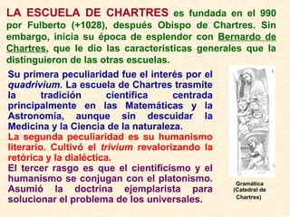 LA ESCUELA DE CHARTRES es fundada en el 990
por Fulberto (+1028), después Obispo de Chartres. Sin
embargo, inicia su época de esplendor con Bernardo de
Chartres, que le dio las características generales que la
distinguieron de las otras escuelas.
Su primera peculiaridad fue el interés por el
quadrivium. La escuela de Chartres trasmite
la tradición científica centrada
principalmente en las Matemáticas y la
Astronomía, aunque sin descuidar la
Medicina y la Ciencia de la naturaleza.
La segunda peculiaridad es su humanismo
literario. Cultivó el trivium revalorizando la
retórica y la dialéctica.
El tercer rasgo es que el cientificismo y el
humanismo se conjugan con el platonismo.
Asumió la doctrina ejemplarista para
solucionar el problema de los universales.
Gramática
(Catedral de
Chartres)
 