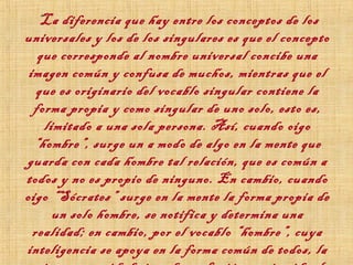 “La diferencia que hay entre los conceptos de los
universales y los de los singulares es que el concepto
que corresponde al nombre universal concibe una
imagen común y confusa de muchos, mientras que el
que es originario del vocablo singular contiene la
forma propia y como singular de uno solo, esto es,
limitado a una sola persona. Así, cuando oigo
“hombre”, surge un a modo de algo en la mente que
guarda con cada hombre tal relación, que es común a
todos y no es propio de ninguno. En cambio, cuando
oigo “Sócrates” surge en la mente la forma propia de
un solo hombre, se notifica y determina una
realidad; en cambio, por el vocablo “hombre”, cuya
inteligencia se apoya en la forma común de todos, la
 