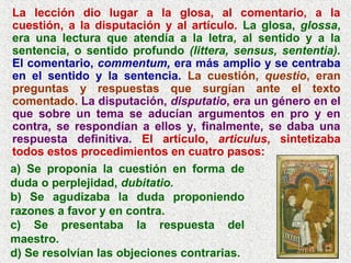 La lección dio lugar a la glosa, al comentario, a la
cuestión, a la disputación y al artículo. La glosa, glossa,
era una lectura que atendía a la letra, al sentido y a la
sentencia, o sentido profundo (littera, sensus, sententia).
El comentario, commentum, era más amplio y se centraba
en el sentido y la sentencia. La cuestión, questio, eran
preguntas y respuestas que surgían ante el texto
comentado. La disputación, disputatio, era un género en el
que sobre un tema se aducían argumentos en pro y en
contra, se respondían a ellos y, finalmente, se daba una
respuesta definitiva. El artículo, articulus, sintetizaba
todos estos procedimientos en cuatro pasos:
a) Se proponía la cuestión en forma de
duda o perplejidad, dubitatio.
b) Se agudizaba la duda proponiendo
razones a favor y en contra.
c) Se presentaba la respuesta del
maestro.
d) Se resolvían las objeciones contrarias.
 