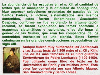 La abundancia de las escuelas en el s. XII, al cantidad de
textos que se manejaban y la dificultad de conseguirlos,
hizo aparecer selecciones ordenadas de pasajes de los
Santos Padres, e incluso, sistematizados sus mismos
contenidos, estos fueron denominados Sentencias.
Después, conforme se fue valorando la argumentación
racional, se fueron exponiendo los temas conforme a
esquemas sistemáticos y racionales, y se dio lugar al
género de las Sumas, que eran los compendios de los
contenidos esenciales de una ciencia. Estas Sumas
culminarán en las grandes construcciones especulativas del
siglo XIII.
Aunque fueron muy numerosas las Sentencias
y las Sumas (más de 1,200 entre el s. XII y XIII);
una de las más famosas es el Libri quattoru
Sententiarum de Pedro Lombardo (1100-1160).
Fue utilizado como libro de texto en la
Universidad de París y en muchas otras. Esta
obra fue comentada por san Alberto Magno,
San Buenaventura y Santo Tomás.
 