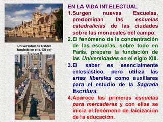 EN LA VIDA INTELECTUAL
1.Surgen nuevas Escuelas,
predominan las escuelas
catedralicias de las ciudades
sobre las monacales del campo.
2.El fenómeno de la concentración
de las escuelas, sobre todo en
París, prepara la fundación de
las Universidades en el siglo XIII.
3.El saber es esencialmente
eclesiástico, pero utiliza las
artes liberales como auxiliares
para el estudio de la Sagrada
Escritura.
4.Aparece las primeras escuelas
para mercaderes y con ellas se
inicia el fenómeno de laicización
de la educación.
Universidad de Oxford
fundada en el s. XII por
Enrique II
 