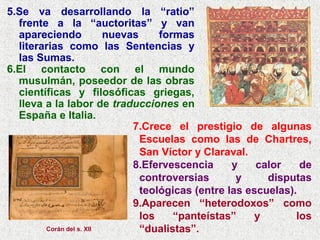 5.Se va desarrollando la “ratio”
frente a la “auctoritas” y van
apareciendo nuevas formas
literarias como las Sentencias y
las Sumas.
6.El contacto con el mundo
musulmán, poseedor de las obras
científicas y filosóficas griegas,
lleva a la labor de traducciones en
España e Italia.
7.Crece el prestigio de algunas
Escuelas como las de Chartres,
San Víctor y Claraval.
8.Efervescencia y calor de
controversias y disputas
teológicas (entre las escuelas).
9.Aparecen “heterodoxos” como
los “panteístas” y los
“dualistas”.Corán del s. XII
 