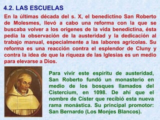 4.2. LAS ESCUELAS
En la últimas década del s. X, el benedictino San Roberto
de Molesmes, llevó a cabo una reforma con la que se
buscaba volver a los orígenes de la vida benedictina, ésta
pedía la observación de la austeridad y la dedicación al
trabajo manual, especialmente a las labores agrícolas. Su
reforma es una reacción contra el esplendor de Cluny y
contra la idea de que la riqueza de las Iglesias es un medio
para elevarse a Dios.
Para vivir este espíritu de austeridad,
San Roberto fundó un monasterio en
medio de los bosques llamados del
Cistercium, en 1098. De ahí que el
nombre de Císter que recibió esta nueva
rama monástica. Su principal promotor:
San Bernardo (Los Monjes Blancos).
 